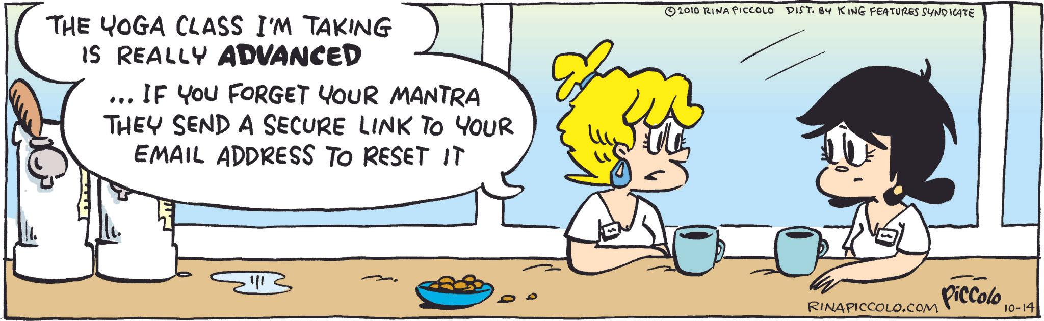 Comic book OCR: THE YOGA CLASS I'M TAKING IS REALLY ADVANCED ... IF YOU FORGET YOUR MANTRA THEY SEND A SECURE LINK TO YOUR EMAIL ADDRESS TO RESET IT 2010 RINA PICCOLO DIST. BY KING FEATURES SYNDICATE Piccolo RINAPICCOLO.COM 10-14 THE YOGA CLASS I'M TAKING IS REALLY ADVANCED ... IF YOU FORGET YOUR MANTRA THEY SEND A SECURE LINK TO YOUR EMAIL ADDRESS TO RESET IT 2010 RINA PICCOLO DIST . BY KING FEATURES SYNDICATE Piccolo RINAPICCOLO.COM 10-14