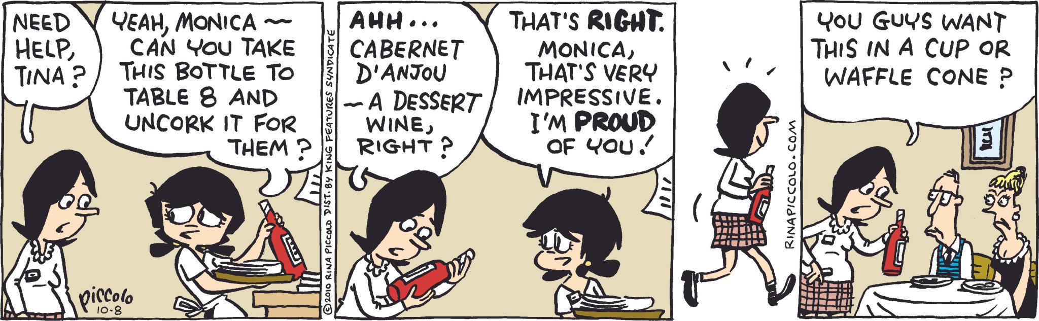 Publication OCR: NEED HELPMONICA - TINA? CAN YOU TAKE THIS BOTTLE TO TABLE 8 AND UNCORK IT FOR THEM? piccolo AHH... CABERNET D'ANJOU - A DESSERT WINERIGHT? THAT'S RIGHT. MONICATHAT'S VERY IMPRESSIVE. I'M PROUD OF YOU! 2010 RINA PICCOLD DIST. BY KING FEATURES SYNDICATE RINAPICCOLO.COM YOU GUYS WANT THIS IN A CUP OR WAFFLE CONE ? NEED HELPMONICA - TINA ? CAN YOU TAKE THIS BOTTLE TO TABLE 8 AND UNCORK IT FOR THEM ? piccolo AHH ... CABERNET D'ANJOU - A DESSERT WINERIGHT ? THAT'S RIGHT . MONICATHAT'S VERY IMPRESSIVE . I'M PROUD OF YOU ! 2010 RINA PICCOLD DIST . BY KING FEATURES SYNDICATE RINAPICCOLO.COM YOU GUYS WANT THIS IN A CUP OR WAFFLE CONE ?
