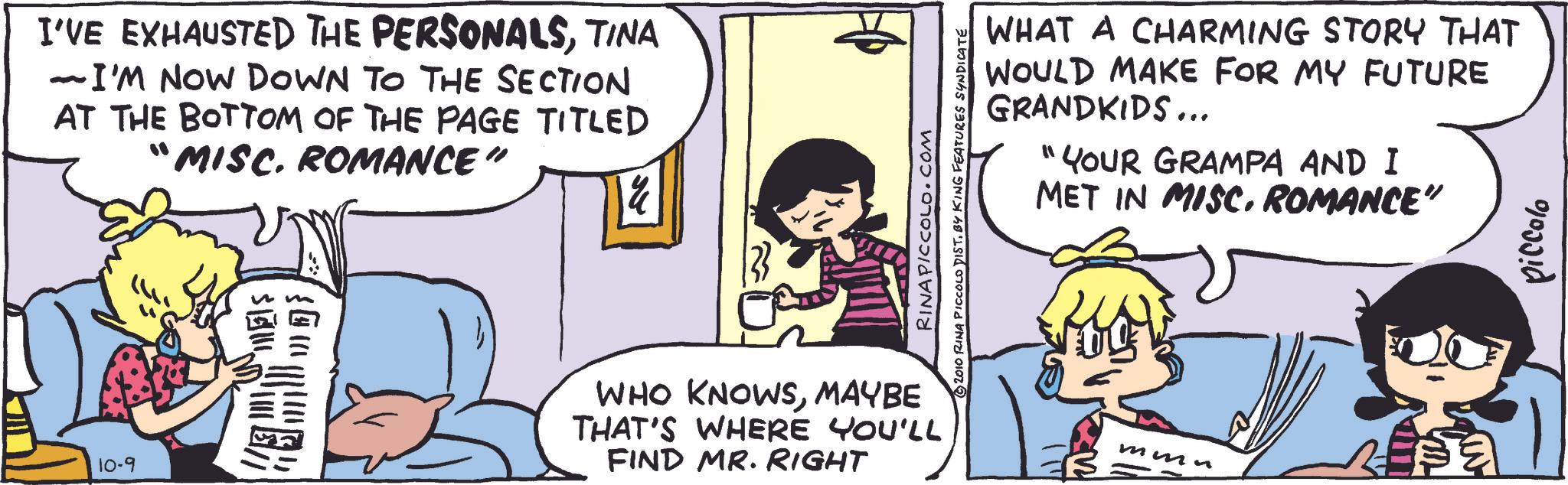 Fictional character OCR: I'VE EXHAUSTED THE PERSONALSTINA - I'M NOW DOWN TO THE SECTION AT THE BOTTOM OF THE PAGE TITLED “MISC. ROMANCE" 14 10-9 ?? ??? WHAT A CHARMING STORY THAT WOULD MAKE FOR MY FUTURE GRANDKIDS... "YOUR GRAMPA AND I MET IN MISC. ROMANCE” RINA PICCOLO.COM 2010 RINA PICCOLO DIST. BY KING FEATURES SYNDICATE WHO KNOWSMAYBE THAT'S WHERE YOU'LL FIND MR. RIGHT ??? piccolo I'VE EXHAUSTED THE PERSONALSTINA - I'M NOW DOWN TO THE SECTION AT THE BOTTOM OF THE PAGE TITLED “ MISC . ROMANCE " 14 10-9 ?? ??? WHAT A CHARMING STORY THAT WOULD MAKE FOR MY FUTURE GRANDKIDS ... " YOUR GRAMPA AND I MET IN MISC . ROMANCE ” RINA PICCOLO.COM 2010 RINA PICCOLO DIST . BY KING FEATURES SYNDICATE WHO KNOWSMAYBE THAT'S WHERE YOU'LL FIND MR . RIGHT ??? piccolo