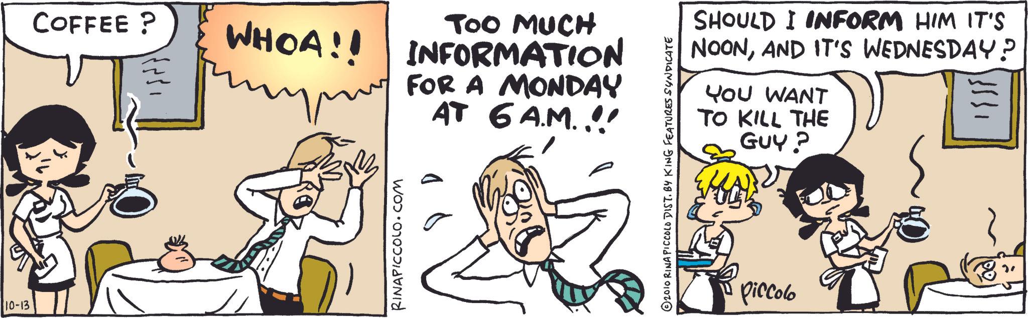 Fiction OCR: 10-13 COFFEE ? TOO MUCH WHOA!! INFORMATION FOR A MONDAY AT 6 A.M.!! RINAPICCOLO.COM SHOULD I INFORM HIM IT'S NOONAND IT'S WEDNESDAY? YOU WANT TO KILL THE GUY? ??? ??? ? © 2010 RINA PICCOLO DIST. BY KING FEATURES SYNDICATE piccolo 10-13 COFFEE ? TOO MUCH WHOA !! INFORMATION FOR A MONDAY AT 6 A.M . !! RINAPICCOLO.COM SHOULD I INFORM HIM IT'S NOONAND IT'S WEDNESDAY ? YOU WANT TO KILL THE GUY ? ??? ??? ? © 2010 RINA PICCOLO DIST . BY KING FEATURES SYNDICATE piccolo