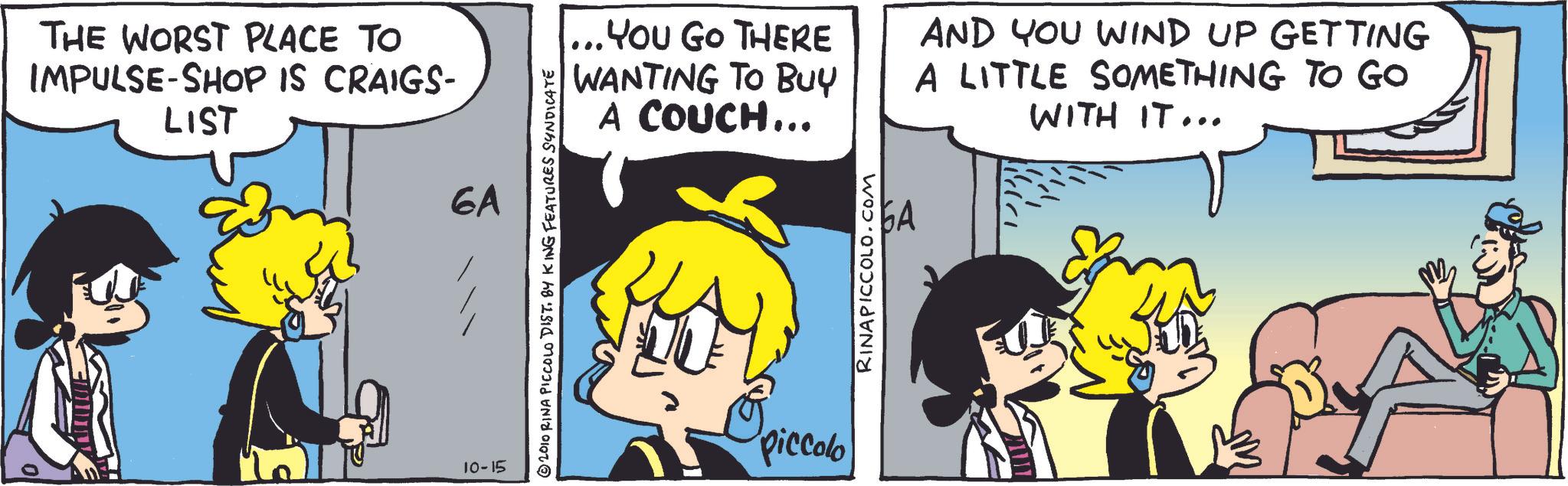Comic book OCR: THE WORST PLACE TO IMPULSE-SHOP IS CRAIGS- LIST 10-15 6A © 2010 RINA PICCOLO DIST. BY KING FEATURES SYNDICATE ... You Go THERE WANTING TO BUY A COUCH... AND YOU WIND UP GETTING A LITTLE SOMETHING TO GO WITH IT... piccolo RINAPICCOLO.COM 6A THE WORST PLACE TO IMPULSE - SHOP IS CRAIGS- LIST 10-15 6A © 2010 RINA PICCOLO DIST . BY KING FEATURES SYNDICATE ... You Go THERE WANTING TO BUY A COUCH ... AND YOU WIND UP GETTING A LITTLE SOMETHING TO GO WITH IT ... piccolo RINAPICCOLO.COM 6A