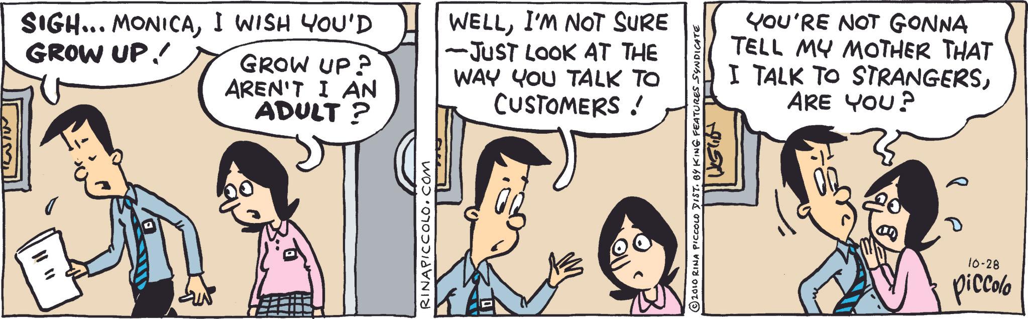 Publication OCR: SIGH... MONICAI WISH YOU'D GROW UP! GROW UP? AREN'T I AN ADULT? WELLI'M NOT SURE -JUST LOOK AT THE WAY YOU TALK TO CUSTOMERS! RINAPICCOLO.COM 2010 RINA PICCOLO DIST. BY KING FEATURES SYNDICATE YOU'RE NOT GONNA TELL MY MOTHER THAT I TALK TO STRANGERSARE YOU? ? 10-28 piccolo SIGH ... MONICAI WISH YOU'D GROW UP ! GROW UP ? AREN'T I AN ADULT ? WELLI'M NOT SURE -JUST LOOK AT THE WAY YOU TALK TO CUSTOMERS ! RINAPICCOLO.COM 2010 RINA PICCOLO DIST . BY KING FEATURES SYNDICATE YOU'RE NOT GONNA TELL MY MOTHER THAT I TALK TO STRANGERSARE YOU ? ? 10-28 piccolo