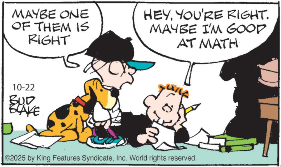 Comic book OCR: MAYBE ONE OF THEM IS RIGHT HEYYOU'RE RIGHT. MAYBE I'M GOOD AT MATH 10-22 BUD BLAKE 02025 by King Features SyndicateInc. World rights reserved. MAYBE ONE OF THEM IS RIGHT HEYYOU'RE RIGHT . MAYBE I'M GOOD AT MATH 10-22 BUD BLAKE 02025 by King Features SyndicateInc. World rights reserved .