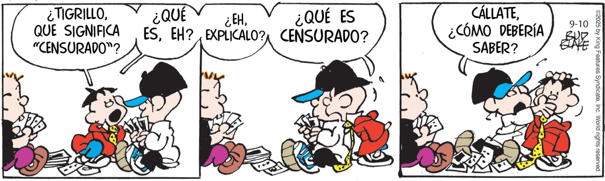 Animated cartoon OCR: ¿TIGRILLO¿QUÉ ¿EHQUE SIGNIFICA "CENSURADO"? ¿QUÉ ES ESEH? EXPLICALO? CENSURADO? CÁLLATE¿CÓMO DEBERÍA SABER? 9-10 2025 by King Features SyndicateInc. World rights reserved. ¿ TIGRILLO¿ QUÉ ¿ EHQUE SIGNIFICA " CENSURADO " ? ¿ QUÉ ES ESEH ? EXPLICALO ? CENSURADO ? CÁLLATE¿ CÓMO DEBERÍA SABER ? 9-10 2025 by King Features SyndicateInc. World rights reserved .