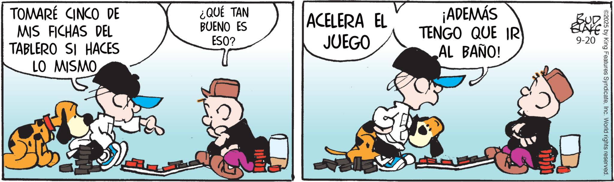 Comic book OCR: TOMARÉ CINCO DE MIS FICHAS DEL TABLERO SI HACES LO MISMO ¿QUÉ TAN BUENO ES ESO? ACELERA EL JUEGO ¡ADEMÁS TENGO QUE IR AL BAÑO! BUD ELAYE 9-20 2025 by King Features SyndicateInc. World rights reserved. TOMARÉ CINCO DE MIS FICHAS DEL TABLERO SI HACES LO MISMO ¿ QUÉ TAN BUENO ES ESO ? ACELERA EL JUEGO ¡ ADEMÁS TENGO QUE IR AL BAÑO ! BUD ELAYE 9-20 2025 by King Features SyndicateInc. World rights reserved .