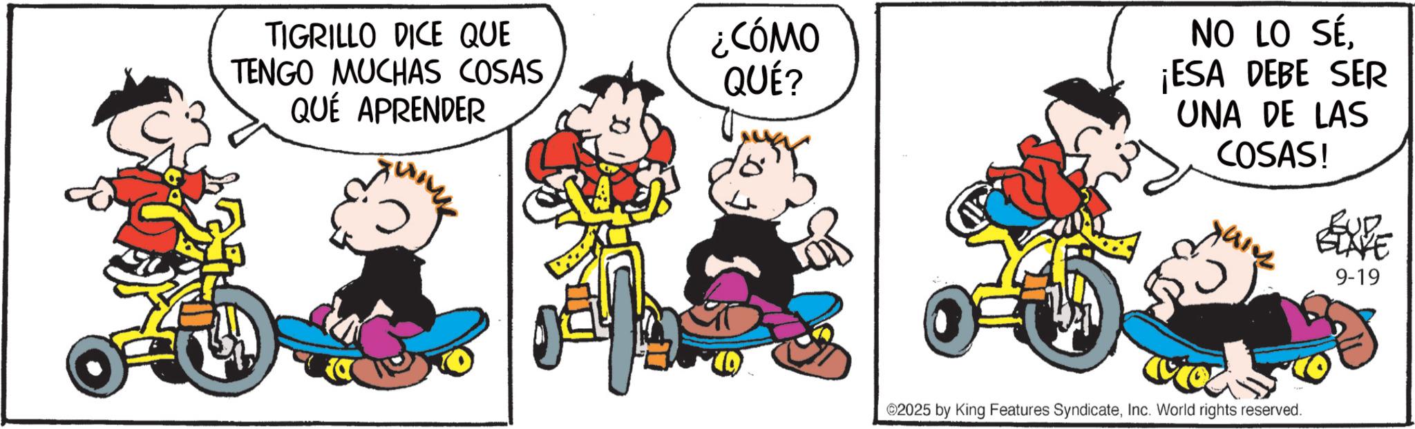 Conversation OCR: TIGRILLO DICE QUE TENGO MUCHAS COSAS QUÉ APRENDER ??? ¿CÓMO QUÉ? NO LO SÉ¡ESA DEBE SER UNA DE LAS COSAS! ???A? BUD BLAKE 9-19 ©2025 by King Features SyndicateInc. World rights reserved. TIGRILLO DICE QUE TENGO MUCHAS COSAS QUÉ APRENDER ??? ¿ CÓMO QUÉ ? NO LO SÉ¡ ESA DEBE SER UNA DE LAS COSAS ! ? ?? A ? BUD BLAKE 9-19 © 2025 by King Features SyndicateInc. World rights reserved .