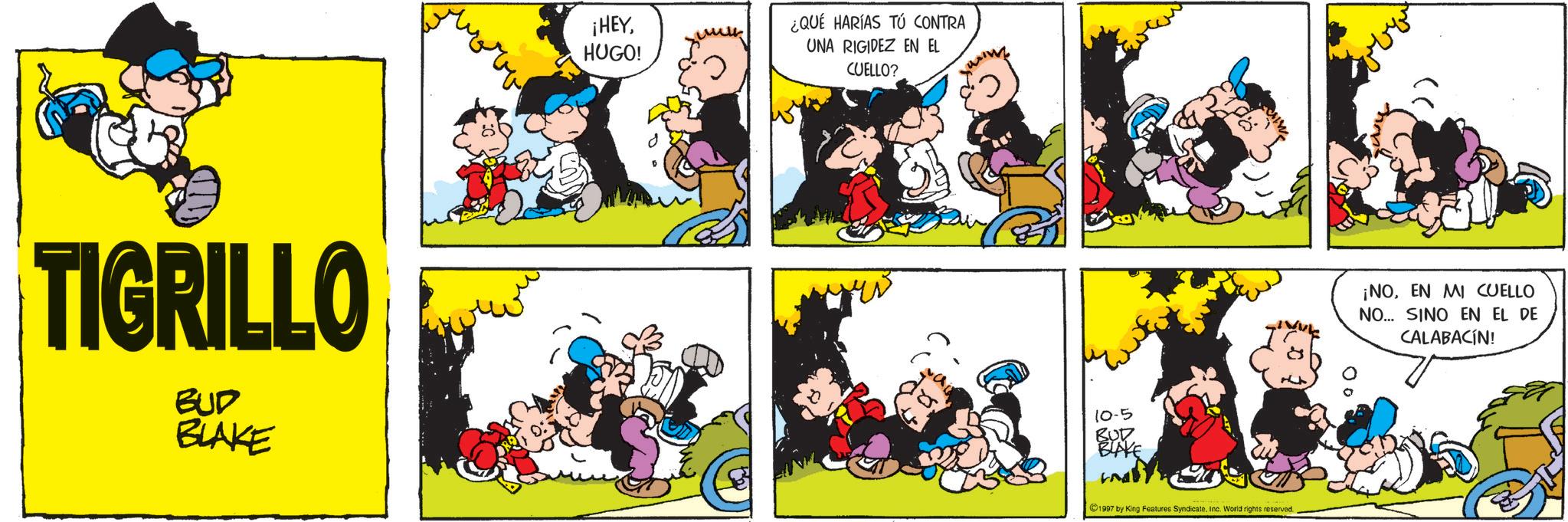 Comic book OCR: TIGRILLO BUD BLAKE ¡HEYHUGO! ¿QUÉ HARÍAS TÚ CONTRA UNA RIGIDEZ EN EL CUELLO? 10-5 BUD BLAKE und ©1997 by King Features Syndicate. Inc. World rights reserved. ¡NOEN MI CUELLO NO... SINO EN EL DE CALABACÍN! TIGRILLO BUD BLAKE ¡ HEYHUGO ! ¿ QUÉ HARÍAS TÚ CONTRA UNA RIGIDEZ EN EL CUELLO ? 10-5 BUD BLAKE und © 1997 by King Features Syndicate . Inc. World rights reserved . ¡ NOEN MI CUELLO NO ... SINO EN EL DE CALABACÍN !