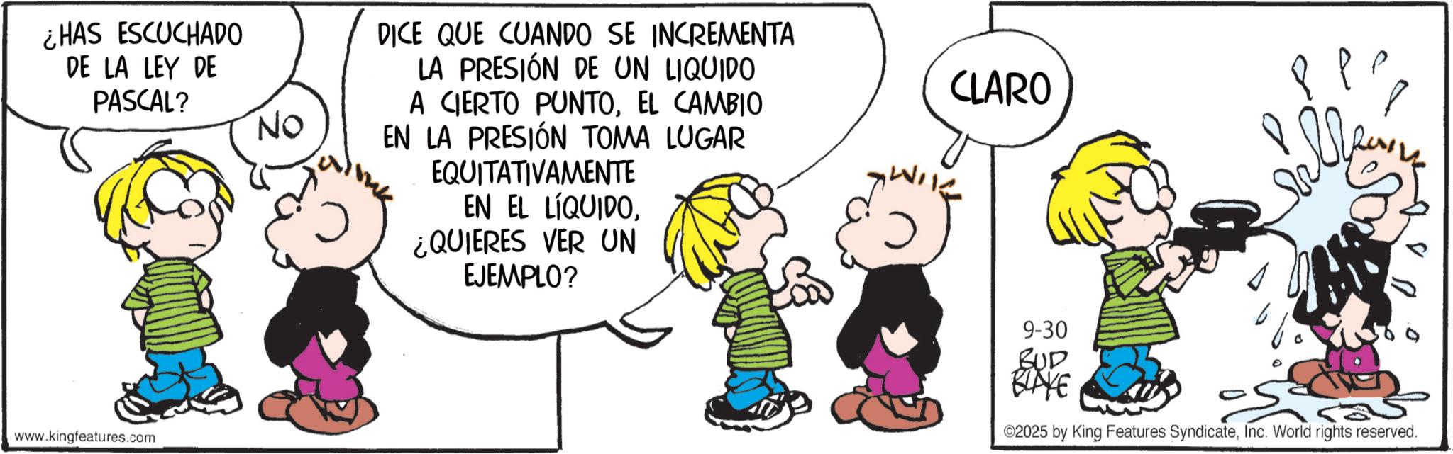 Animation OCR: ¿HAS ESCUCHADO DE LA LEY DE PASCAL? www.kingfeatures.com No DICE QUE CUANDO SE INCREMENTA LA PRESIÓN DE UN LIQUIDO A CIERTO PUNTOEL CAMBIO EN LA PRESIÓN TOMA LUGAR EQUITATIVAMENTE EN EL LÍQUIDO¿QUIERES VER UN EJEMPLO? CLARO 9-30 BUD BLAKE 2025 by King Features SyndicateInc. World rights reserved. ¿ HAS ESCUCHADO DE LA LEY DE PASCAL ? www.kingfeatures.com No DICE QUE CUANDO SE INCREMENTA LA PRESIÓN DE UN LIQUIDO A CIERTO PUNTOEL CAMBIO EN LA PRESIÓN TOMA LUGAR EQUITATIVAMENTE EN EL LÍQUIDO¿ QUIERES VER UN EJEMPLO ? CLARO 9-30 BUD BLAKE 2025 by King Features SyndicateInc. World rights reserved .