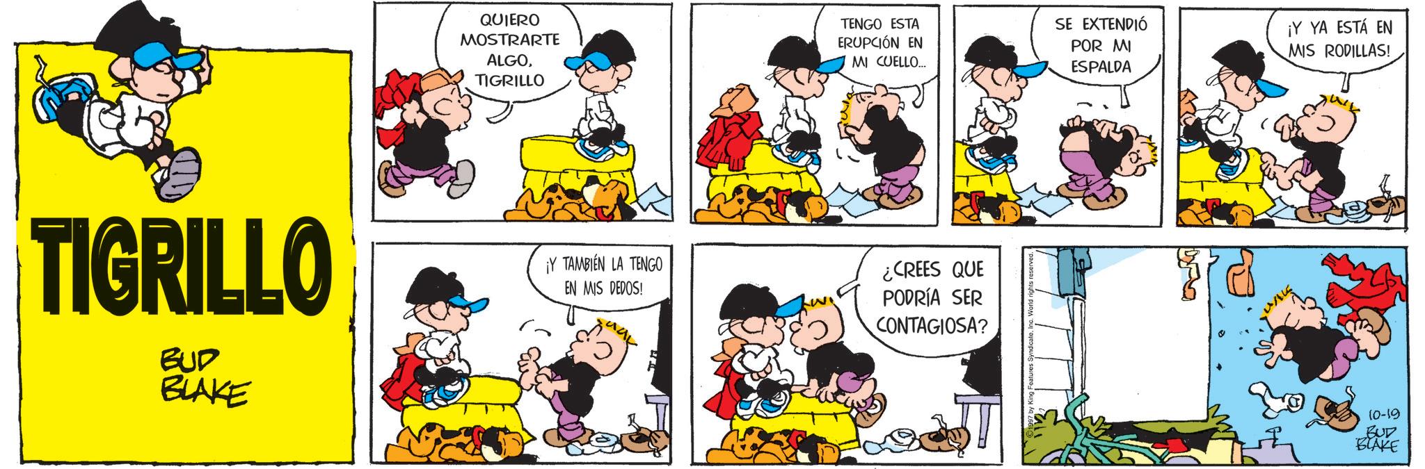 Comic book OCR: QUIERO MOSTRARTE ALGOTIGRILLO TENGO ESTA ERUPCIÓN EN MI CUELLO.... SE EXTENDIÓ POR MI ESPALDA ¡Y YA ESTÁ EN MIS RODILLAS! TIGRILLO BUD BLAKE ¡Y TAMBIÉN LA TENGO EN MIS DEDOS! ¿CREES QUE PODRÍA SER CONTAGIOSA? 10-19 BUD BLAKE QUIERO MOSTRARTE ALGOTIGRILLO TENGO ESTA ERUPCIÓN EN MI CUELLO .... SE EXTENDIÓ POR MI ESPALDA ¡ Y YA ESTÁ EN MIS RODILLAS ! TIGRILLO BUD BLAKE ¡ Y TAMBIÉN LA TENGO EN MIS DEDOS ! ¿ CREES QUE PODRÍA SER CONTAGIOSA ? 10-19 BUD BLAKE
