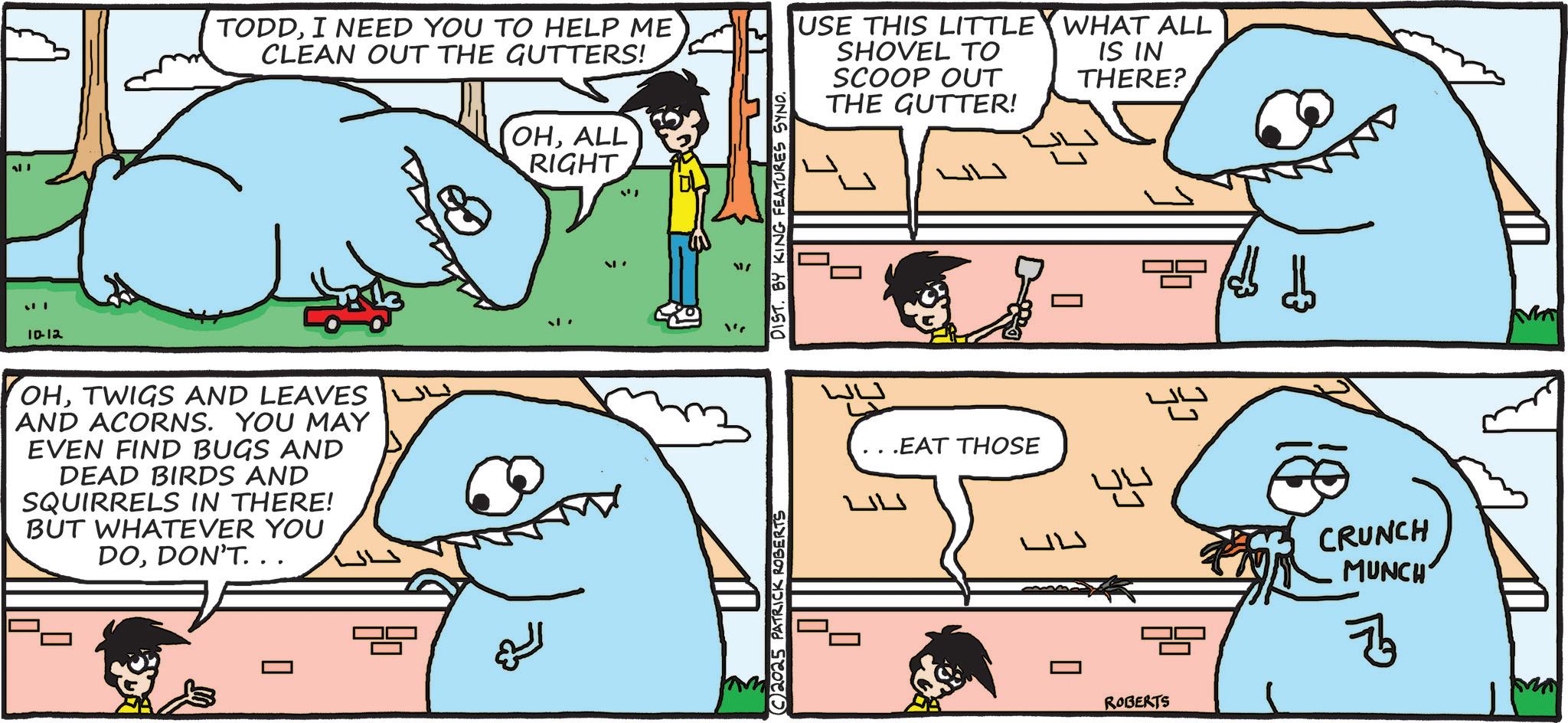 Animated cartoon OCR: ??? 10-12 TODDI NEED YOU TO HELP ME CLEAN OUT THE GUTTERS! OHALL RIGHT USE THIS LITTLE SHOVEL TO SCOOP OUT THE GUTTER! WHAT ALL IS IN THERE? OHTWIGS AND LEAVES AND ACORNS. YOU MAY EVEN FIND BUGS AND DEAD BIRDS AND SQUIRRELS IN THERE! BUT WHATEVER YOU DODON'T. . . ? 2025 PATRICK ROBERTS DIST. BY KING FEATURES SYND. .EAT THOSE LW ROBERTS CRUNCH MUNCH B ??? 10-12 TODDI NEED YOU TO HELP ME CLEAN OUT THE GUTTERS ! OHALL RIGHT USE THIS LITTLE SHOVEL TO SCOOP OUT THE GUTTER ! WHAT ALL IS IN THERE ? OHTWIGS AND LEAVES AND ACORNS . YOU MAY EVEN FIND BUGS AND DEAD BIRDS AND SQUIRRELS IN THERE ! BUT WHATEVER YOU DODON'T . . . ? 2025 PATRICK ROBERTS DIST . BY KING FEATURES SYND . .EAT THOSE LW ROBERTS CRUNCH MUNCH B