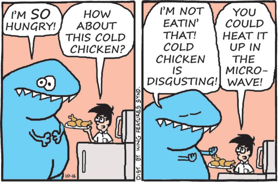 Ground sharks OCR: I'M SO HUNGRY! HOW ABOUT THIS COLD I'M NOT EATIN' YOU COULD THAT! HEAT IT CHICKEN? COLD UP IN CHICKEN THE IS MICRO- 10-16 DIST. BY KING FEATURES SYND. DISGUSTING! WAVE! I'M SO HUNGRY ! HOW ABOUT THIS COLD I'M NOT EATIN ' YOU COULD THAT ! HEAT IT CHICKEN ? COLD UP IN CHICKEN THE IS MICRO- 10-16 DIST . BY KING FEATURES SYND . DISGUSTING ! WAVE !