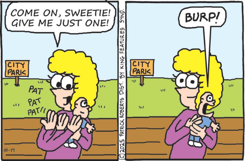 Happiness OCR: COME ONSWEETIE! GIVE ME JUST ONE! CITY PARK 14 PAT "" PAT PATI 10-17 © 2025 PATRICK ROBERTS DIST. BY KING FEATURES SYND. CITY PARK BURPI = W 14 COME ONSWEETIE ! GIVE ME JUST ONE ! CITY PARK 14 PAT " " PAT PATI 10-17 © 2025 PATRICK ROBERTS DIST . BY KING FEATURES SYND . CITY PARK BURPI = W 14