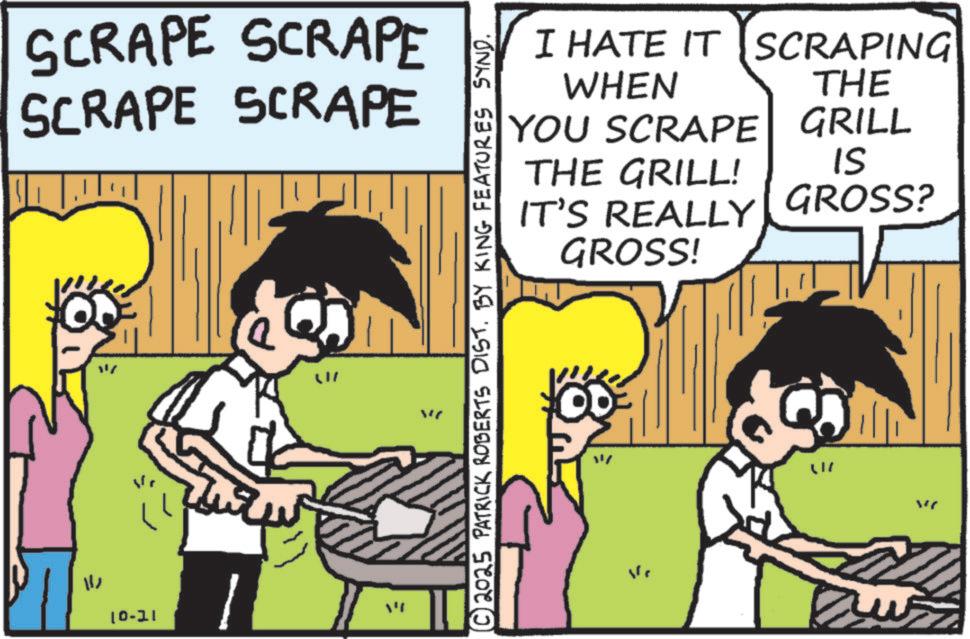Happiness OCR: SCRAPE SCRAPE SCRAPE SCRAPE = 11 10-11 W ?? © 2025 PATRICK ROBERTS DIST. BY KING FEATURES SYND. I HATE IT SCRAPING WHEN THE YOU SCRAPE GRILL THE GRILL! IS IT'S REALLY GROSS? GROSS! 47 " SCRAPE SCRAPE SCRAPE SCRAPE = 11 10-11 W ?? © 2025 PATRICK ROBERTS DIST . BY KING FEATURES SYND . I HATE IT SCRAPING WHEN THE YOU SCRAPE GRILL THE GRILL ! IS IT'S REALLY GROSS ? GROSS ! 47 "