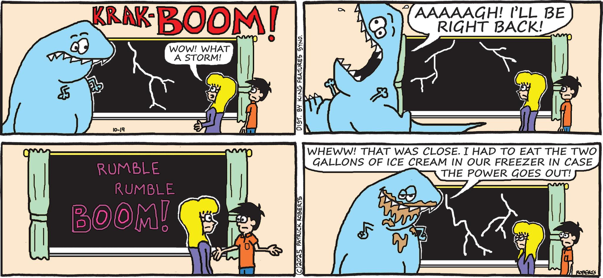 Publication OCR: $5 KRAK-BOOM! WOW! WHAT A STORM! 10-19 RUMBLE RUMBLE BOOM! mm C2025 PATRICK ROBERTS DIST. BY KING FEATURES SYNO. (8) AAAAAGH! I'LL BE RIGHT BACK! WHEWW! THAT WAS CLOSE. I HAD TO EAT THE TWO GALLONS OF ICE CREAM IN OUR FREEZER IN CASE THE POWER GOES OUT! ROBERTS $ 5 KRAK - BOOM ! WOW ! WHAT A STORM ! 10-19 RUMBLE RUMBLE BOOM ! mm C2025 PATRICK ROBERTS DIST . BY KING FEATURES SYNO . ( 8 ) AAAAAGH ! I'LL BE RIGHT BACK ! WHEWW ! THAT WAS CLOSE . I HAD TO EAT THE TWO GALLONS OF ICE CREAM IN OUR FREEZER IN CASE THE POWER GOES OUT ! ROBERTS
