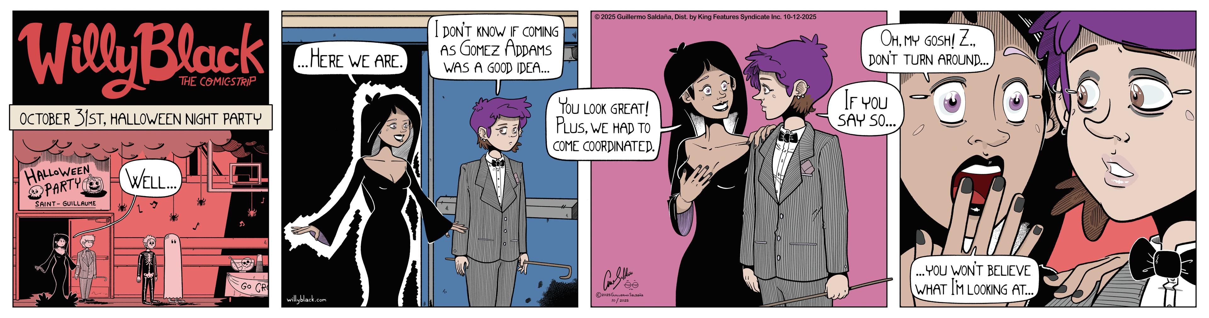 Publication OCR: Willy Black THE COMICSTRIP OCTOBER 31STHALLOWEEN NIGHT PARTY HALLOWEEN PARTY WELL... SAINT-GUILLAUME ...HERE WE ARE. I DON'T KNOW IF COMING AS GOMEZ ADDAMS WAS A GOOD IDEA... ©2025 Guillermo SaldañaDist. by King Features Syndicate Inc. 10-12-2025 YOU LOOK GREAT! PLUSWE HAD TO COME COORDINATED. OHDON'T TURN AROUND... IF YOU SAY SO... Go CR willyblack.com Can Sellin 2025Gu 10/2025 ...YOU WON'T BELIEVE WHAT I'M LOOKING AT... Willy Black THE COMICSTRIP OCTOBER 31STHALLOWEEN NIGHT PARTY HALLOWEEN PARTY WELL ... SAINT - GUILLAUME ... HERE WE ARE . I DON'T KNOW IF COMING AS GOMEZ ADDAMS WAS A GOOD IDEA ... © 2025 Guillermo SaldañaDist . by King Features Syndicate Inc. 10-12-2025 YOU LOOK GREAT ! PLUSWE HAD TO COME COORDINATED . OHMY GOSH ! Z.DON'T TURN AROUND ... IF YOU SAY SO ... Go CR willyblack.com Can Sellin 2025Gu 10/2025 ... YOU WON'T BELIEVE WHAT I'M LOOKING AT ...