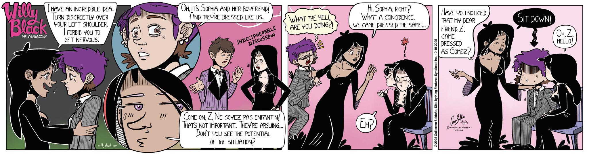 Fictional character OCR: Willy Black THE COMICSTRIP I HAVE AN INCREDIBLE IDEA. TURN DISCREETLY OVER YOUR LEFT SHOULDER. FORBID YOU TO GET NERVOUS. OHIT'S SOPHIA AND HER BOYFRIEND! AND THEY'RE DRESSED LIKE US. INDECIPHERABLE DISCUSSION willyblack.com COME ONZ. NE SOYEZ PAS ENFANTIN! THAT'S NOT IMPORTANT. THEY'RE ARGUING... DON'T YOU SEE THE POTENTIAL OF THE SITUATION? WHAT THE HELL ARE YOU DOING?! HI. SOPHIARIGHT? WHAT A COINCIDENCE. WE CAME DRESSED THE SAME... HAVE YOU NOTICED THAT MY DEAR FRIEND Z CAME DRESSED AS GOMEZ? EH? ???? ??? 2025 ??????? ??????? 10/2025 SIT DOWN! OHZ HELLO! Willy Black THE COMICSTRIP I HAVE AN INCREDIBLE IDEA . TURN DISCREETLY OVER YOUR LEFT SHOULDER . FORBID YOU TO GET NERVOUS . OHIT'S SOPHIA AND HER BOYFRIEND ! AND THEY'RE DRESSED LIKE US . INDECIPHERABLE DISCUSSION willyblack.com COME ONZ. NE SOYEZ PAS ENFANTIN ! THAT'S NOT IMPORTANT . THEY'RE ARGUING ... DON'T YOU SEE THE POTENTIAL OF THE SITUATION ? WHAT THE HELL ARE YOU DOING ?! HI . SOPHIARIGHT ? WHAT A COINCIDENCE . WE CAME DRESSED THE SAME ... HAVE YOU NOTICED THAT MY DEAR FRIEND Z CAME DRESSED AS GOMEZ ? EH ? ???? ??? 2025 ??????? ??????? 10/2025 SIT DOWN ! OHZ HELLO !