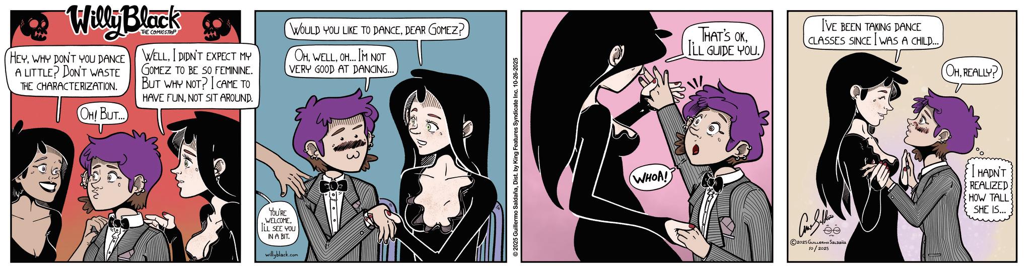 Publication OCR: Willy Black HEYWHY DON'T YOU DANCE A LITTLE? DON'T WASTE THE CHARACTERIZATION. OH! BUT... THE COMICSTRIP WELLI DIDN'T EXPECT MY GOMEZ TO BE SO FEMININE. BUT WHY NOT? CAME TO HAVE FUNNOT SIT AROUND. WOULD YOU LIKE TO DANCEDEAR GOMEZ? OHOH...I'M NOT VERY GOOD AT DANCING.... YOU'RE WELCOMEILL SEE YOU IN A BIT. willyblack.com 2025 Guillermo SaldañaDist. by King Features Syndicate Inc. 10-26-2025 WHOA! THAT'S OKLL GUIDE YOU I'VE BEEN TAKING DANCE CLASSES SINCE I WAS A CHILD....©2025 GUILLERMO Saldaña 10/2025 (OHREALLY? HADN'T REALIZED HOW TALL SHE IS... Willy Black HEYWHY DON'T YOU DANCE A LITTLE ? DON'T WASTE THE CHARACTERIZATION . OH ! BUT ... THE COMICSTRIP WELLI DIDN'T EXPECT MY GOMEZ TO BE SO FEMININE . BUT WHY NOT ? CAME TO HAVE FUNNOT SIT AROUND . WOULD YOU LIKE TO DANCEDEAR GOMEZ ? OHOH ... I'M NOT VERY GOOD AT DANCING .... YOU'RE WELCOMEILL SEE YOU IN A BIT . willyblack.com 2025 Guillermo SaldañaDist . by King Features Syndicate Inc. 10-26-2025 WHOA ! THAT'S OKLL GUIDE YOU I'VE BEEN TAKING DANCE CLASSES SINCE I WAS A CHILD ....© 2025 GUILLERMO Saldaña 10/2025 ( OHREALLY ? HADN'T REALIZED HOW TALL SHE IS ...