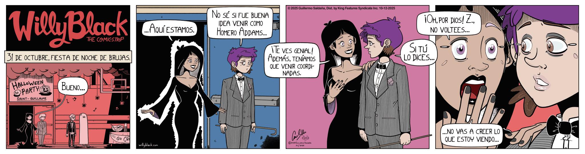 Graphic design OCR: Willy Black THE COMICSTRIP 31 DE OCTUBREFIESTA DE NOCHE DE BRUJAS. HALLOWEEN PARTY SAINT-GUILLAUME BUENO... ...AQUÍ ESTAMOS. ©2025 Guillermo SaldañaDist. by King Features Syndicate Inc. 10-12-2025 No SE SI FUE BUENA IDEA VENIR COMO HOMERO ADDAMS... ITE VES GENIAL! ADEMÁSTENÍAMOS QUE VENIR COORDI- NADAS. 1OHNO VOLTEES... SI TÚ LO DICES... Go CR willyblack.com Can Sellin 2025Gu 10/2025 ...NO VAS A CREER LO QUE ESTOY VIENDO... Willy Black THE COMICSTRIP 31 DE OCTUBREFIESTA DE NOCHE DE BRUJAS . HALLOWEEN PARTY SAINT - GUILLAUME BUENO ... ... AQUÍ ESTAMOS . © 2025 Guillermo SaldañaDist . by King Features Syndicate Inc. 10-12-2025 No SE SI FUE BUENA IDEA VENIR COMO HOMERO ADDAMS ... ITE VES GENIAL ! ADEMÁSTENÍAMOS QUE VENIR COORDI- NADAS . 1OHPOR DIOS ! Z.NO VOLTEES ... SI TÚ LO DICES ... Go CR willyblack.com Can Sellin 2025Gu 10/2025 ... NO VAS A CREER LO QUE ESTOY VIENDO ...
