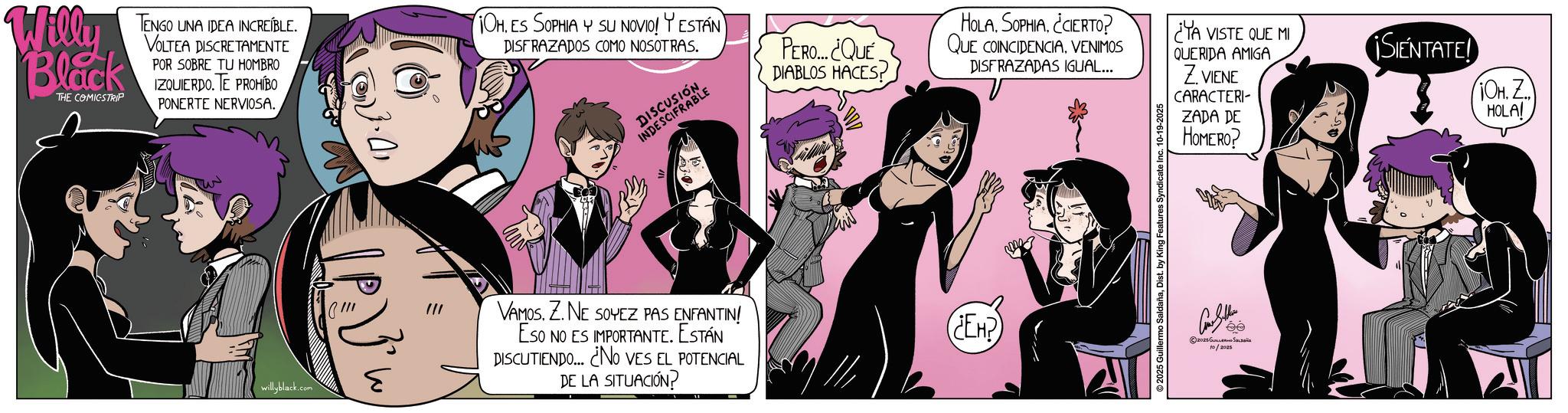 Fictional character OCR: Willy Black THE COMICSTRIP TENGO UNA IDEA INCREÍBLE. VOLTEA DISCRETAMENTE POR SOBRE TU HOMBRO IZQUIERDO. TE PROHIBO PONERTE NERVIOSA. OHES SOPHIA Y SU NOVIO! ESTÁN DISFRAZADOS COMO NOSOTRAS. PERO... ¿QUE DIABLOS HACES? HOLASOPHIA. ¿CIERTO? QUE COINCIDENCIAVENIMOS DISFRAZADAS IGUAL... ¿YA VISTE QUE MI SENTATED 10H. Z HOLA! QUERIDA AMIGA Z VIENE CARACTERI- ZADA DE HOMERO? willyblack.com VAMOS. Z. NE SOYEZ PAS ENFANTIN! Eso NO ES IMPORTANTE. ESTÁN DISCUTIENDO... ¿NO VES EL POTENCIAL DE LA SITUACIÓN? ¿EH? ???? ??? 2025 ??????? ??????? 10/2025 Willy Black THE COMICSTRIP TENGO UNA IDEA INCREÍBLE . VOLTEA DISCRETAMENTE POR SOBRE TU HOMBRO IZQUIERDO . TE PROHIBO PONERTE NERVIOSA . OHES SOPHIA Y SU NOVIO ! ESTÁN DISFRAZADOS COMO NOSOTRAS . PERO ... ¿ QUE DIABLOS HACES ? HOLASOPHIA . ¿ CIERTO ? QUE COINCIDENCIAVENIMOS DISFRAZADAS IGUAL ... ¿ YA VISTE QUE MI SENTATED 10H . Z HOLA ! QUERIDA AMIGA Z VIENE CARACTERI- ZADA DE HOMERO ? willyblack.com VAMOS . Z. NE SOYEZ PAS ENFANTIN ! Eso NO ES IMPORTANTE . ESTÁN DISCUTIENDO ... ¿ NO VES EL POTENCIAL DE LA SITUACIÓN ? ¿ EH ? ???? ??? 2025 ??????? ??????? 10/2025