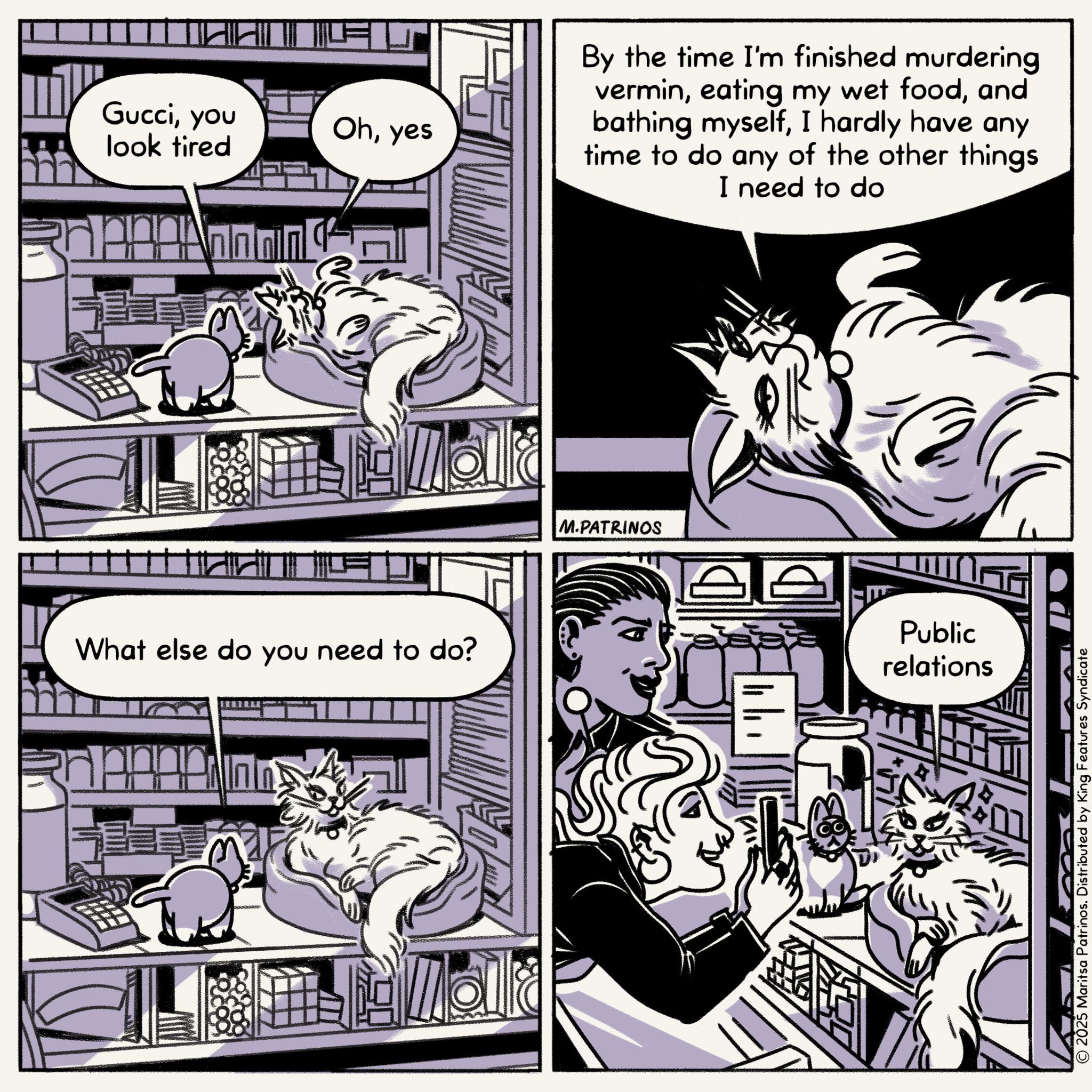 Publication OCR: Gucciyou look tired Ohyes What else do you need to do? By the time I'm finished murdering verminand bathing myselfI hardly have any time to do any of the other things I need to do M.PATRINOS Public relations © 2025 Maritsa Patrinos. Distributed by King Features Syndicate Gucciyou look tired Ohyes What else do you need to do ? By the time I'm finished murdering vermineating my wet foodand bathing myselfI hardly have any time to do any of the other things I need to do M.PATRINOS Public relations © 2025 Maritsa Patrinos . Distributed by King Features Syndicate