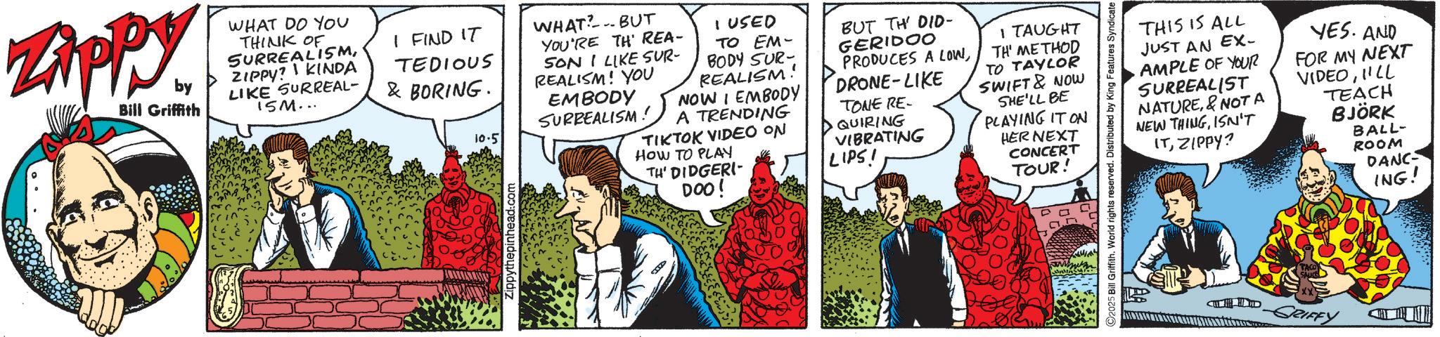 Publication OCR: Zippy. by Bill Griffith WHAT DO YOU THINK OF SURREALISMZIPPY? KINDA LIKE SURREAL- 15M... I FIND IT TEDIOUS & BORING. 10.5 WHAT?.. BUT YOU'RE TH REA- SON I LIKE SUR- REALISM! YOU EMBODY SURREALISM! I USED TO EM- BODY SUR- REALISM! NOW I EMBODY A TRENDING TIKTOK VIDEO ON HOW TO PLAY TH' DIDGERI DOO! BUT TH' DID- GERIDOO PRODUCES A LOWDRONE-LIKE TONE RE- QUIRING VIBRATING LIPS! Zippythepinhead.com ???? I TAUGHT TH' METHOD TO TAYLOR SWIFT & NOW SHE'LL BE PLAYING IT ON HER NEXT CONCERT TOUR! THIS IS ALL JUST AN EX- AMPLE OF YOUR SURREALIST NATURE&NOT A NEW THINGISN'T ITZIPPY? YES. AND FOR MY NEXT VIDEOI'LL TEACH BJÖRK BALL- ROOM DANC ING! 2025 Bill Griffith. World rights reserved. Distributed by King Features Syndicate TACO SAUCH xx -GRIFFY Zippy . by Bill Griffith WHAT DO YOU THINK OF SURREALISMZIPPY ? KINDA LIKE SURREAL- 15M ... I FIND IT TEDIOUS & BORING . 10.5 WHAT ? .. BUT YOU'RE TH REA- SON I LIKE SUR- REALISM ! YOU EMBODY SURREALISM ! I USED TO EM- BODY SUR- REALISM ! NOW I EMBODY A TRENDING TIKTOK VIDEO ON HOW TO PLAY TH ' DIDGERI DOO ! BUT TH ' DID- GERIDOO PRODUCES A LOWDRONE - LIKE TONE RE- QUIRING VIBRATING LIPS ! Zippythepinhead.com ???? I TAUGHT TH ' METHOD TO TAYLOR SWIFT & NOW SHE'LL BE PLAYING IT ON HER NEXT CONCERT TOUR ! THIS IS ALL JUST AN EX- AMPLE OF YOUR SURREALIST NATURE& NOT A NEW THINGISN'T ITZIPPY ? YES . AND FOR MY NEXT VIDEOI'LL TEACH BJÖRK BALL- ROOM DANC ING ! 2025 Bill Griffith . World rights reserved . Distributed by King Features Syndicate TACO SAUCH xx -GRIFFY