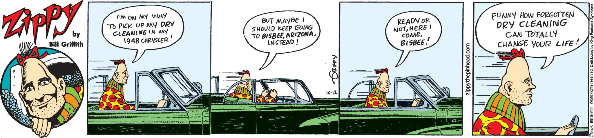 Animated cartoon OCR: ZAPPY by Bill Griffith I'M ON MY WAY TO PICK UP MY DRY CLEANING IN MY 1948 CHRYSLER! BUT MAYBE I SHOULD KEEP GOING TO BISBEEINSTEAD! 10-12 GRIFFY READY OR NOTHERE I COMEBISBEE!! FUNNY HOW FORGOTTEN DRY CLEANING CAN TOTALLY CHANGE YOUR LIFE! zippythepinhead.com Bill Griffith. World rights reserved. ZAPPY by Bill Griffith I'M ON MY WAY TO PICK UP MY DRY CLEANING IN MY 1948 CHRYSLER ! BUT MAYBE I SHOULD KEEP GOING TO BISBEEINSTEAD ! 10-12 GRIFFY READY OR NOTHERE I COMEBISBEE !! FUNNY HOW FORGOTTEN DRY CLEANING CAN TOTALLY CHANGE YOUR LIFE ! zippythepinhead.com Bill Griffith . World rights reserved .