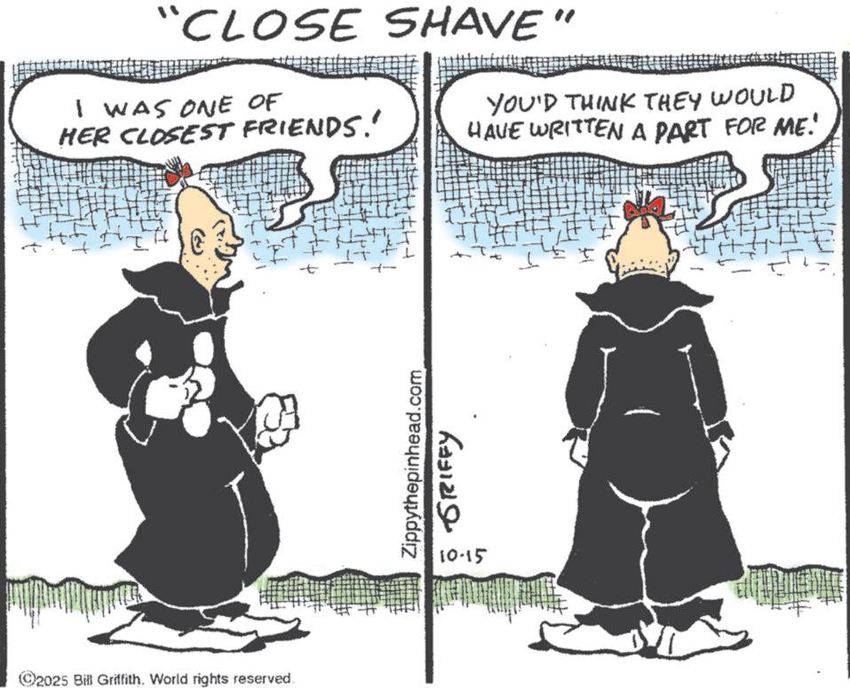 Photo caption OCR: "CLOSE SHAVE" I WAS ONE OF HER CLOSEST FRIENDS.' YOU'D THINK THEY WOULD HAVE WRITTEN A PART FOR ME! ©2025 Bill Griffith. World rights reserved. Zippythepinhead.com 10-15 GRIFFY t " CLOSE SHAVE " I WAS ONE OF HER CLOSEST FRIENDS . ' YOU'D THINK THEY WOULD HAVE WRITTEN A PART FOR ME ! © 2025 Bill Griffith . World rights reserved . Zippythepinhead.com 10-15 GRIFFY t