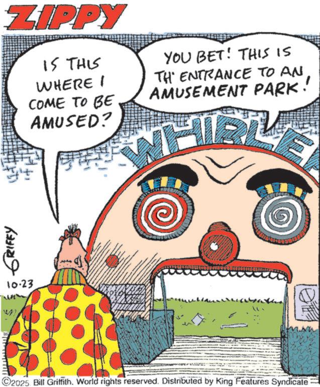 Fiction OCR: GRIFEY 10.23 ZIPPY IS THIS WHERE I COME TO BE AMUSED? YOU BET! THIS IS TH ENTRANCE TO AN AMUSEMENT PARK! ' ©2025. Bill Griffith. World rights reserved. Distributed by King Features Syndicate GRIFEY 10.23 ZIPPY IS THIS WHERE I COME TO BE AMUSED ? YOU BET ! THIS IS TH ENTRANCE TO AN AMUSEMENT PARK ! ' © 2025 . Bill Griffith . World rights reserved . Distributed by King Features Syndicate
