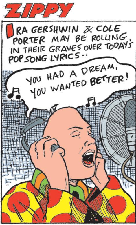 Animated cartoon OCR: ZIPPY ? RA GERSHWIN & COLE PORTER MAY BE ROLLING IN THEIR GRAVES OVER TODAY'S POP SONG LYRICS.. * YOU HAD A DREAMYOU WANTED BETTER! 1)) ZIPPY ? RA GERSHWIN & COLE PORTER MAY BE ROLLING IN THEIR GRAVES OVER TODAY'S POP SONG LYRICS .. * YOU HAD A DREAMYOU WANTED BETTER ! 1 ) )
