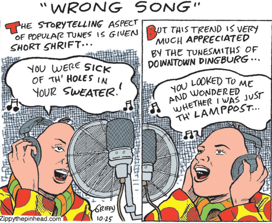 Fiction OCR: "WRONG SONG" THE STORYTELLING ASPECT OF POPULAR TUNES IS GIVEN BUT THIS TREND IS VERY SHORT SHRIFT... YOU WERE SICK OF TH' HOLES IN YOUR SWEATER!! 5 MUCH APPRECIATED BY THE TUNESMITHS OF DOWNTOWN DINGBURG ... 5 LOOKED TO ME YOU LOOKED TO AND WONDERED WHETHER I WAS TH' LAMPPOST... JUST GRIFFY Zippythepinhead.com 10-25 " WRONG SONG " THE STORYTELLING ASPECT OF POPULAR TUNES IS GIVEN BUT THIS TREND IS VERY SHORT SHRIFT ... YOU WERE SICK OF TH ' HOLES IN YOUR SWEATER !! 5 MUCH APPRECIATED BY THE TUNESMITHS OF DOWNTOWN DINGBURG ... 5 LOOKED TO ME YOU LOOKED TO AND WONDERED WHETHER I WAS TH ' LAMPPOST ... JUST GRIFFY Zippythepinhead.com 10-25