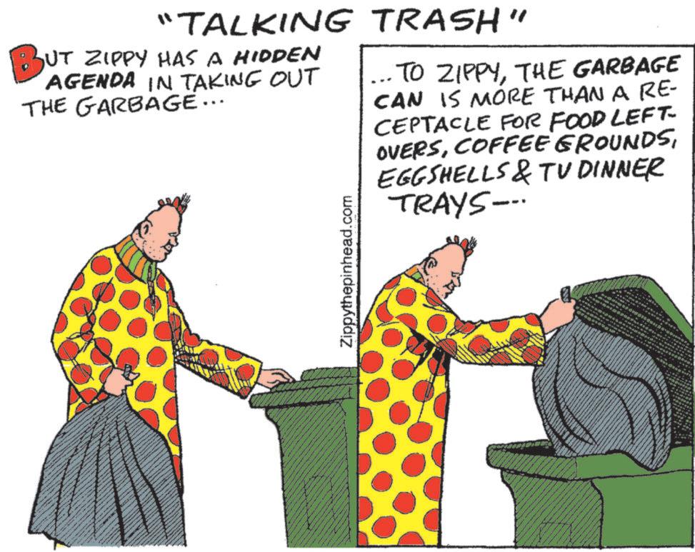 Graphics OCR: BUT "TALKING TRASH" BUT ZIPPY HAS A HIDDEN AGENDA IN TAKING OUT THE GARBAGE... ... TO ZIPPYTHE GARBAGE CAN IS MORE THAN A RE- CEPTACLE FOR FOOD LEFT- OVERSEGGSHELLS & TV DINNER TRAYS-.. Zippythepinhead.com BUT " TALKING TRASH " BUT ZIPPY HAS A HIDDEN AGENDA IN TAKING OUT THE GARBAGE ... ... TO ZIPPYTHE GARBAGE CAN IS MORE THAN A RE- CEPTACLE FOR FOOD LEFT- OVERSCOFFEE GROUNDSEGGSHELLS & TV DINNER TRAYS- .. Zippythepinhead.com