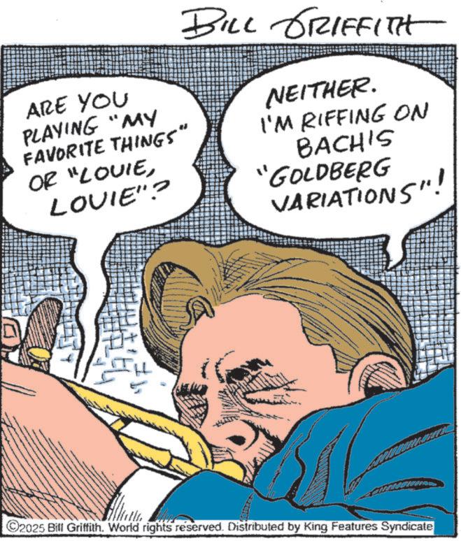 Fictional character OCR: ARE YOU PLAYING "MY FAVORITE THINGS" OR "LOUIELOVIE"? BILL GRIFFITH NEITHER. I'M RIFFING ON BACH'S "GOLDBERG VARIATIONS"! ©2025 Bill Griffith. World rights reserved. Distributed by King Features Syndicate ARE YOU PLAYING " MY FAVORITE THINGS " OR " LOUIELOVIE " ? BILL GRIFFITH NEITHER . I'M RIFFING ON BACH'S " GOLDBERG VARIATIONS " ! © 2025 Bill Griffith . World rights reserved . Distributed by King Features Syndicate