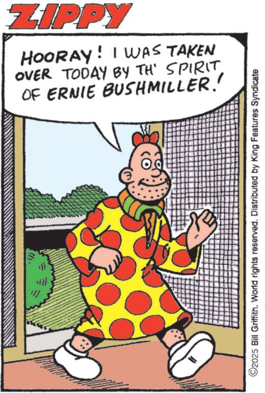 Comedy OCR: ZIPPY HOORAY! I WAS TAKEN OVER TODAY BY THE SPIRIT OF ERNIE BUSHMILLER. ©2025 Bill Griffith. World rights reserved. Distributed by King Features Syndicate ZIPPY HOORAY ! I WAS TAKEN OVER TODAY BY THE SPIRIT OF ERNIE BUSHMILLER . © 2025 Bill Griffith . World rights reserved . Distributed by King Features Syndicate