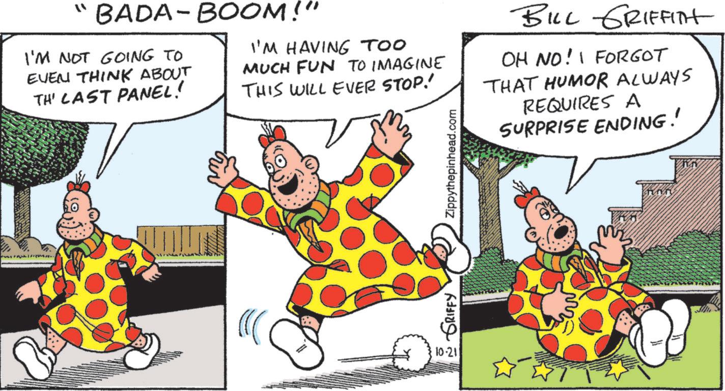 Humour OCR: "BADA-BOOM!" I'M NOT GOING TO EVEN THINK ABOUT TH' LAST PANEL! ? I'M HAVING TOO MUCH FUN TO IMAGINE THIS WILL EVER STOP! GRIFFY Zippythepinhead.com BILL GRIFFITH OH NO! I FORGOT THAT HUMOR ALWAYS REQUIRES A SURPRISE ENDING! 10.211 " BADA - BOOM ! " I'M NOT GOING TO EVEN THINK ABOUT TH ' LAST PANEL ! ? I'M HAVING TOO MUCH FUN TO IMAGINE THIS WILL EVER STOP ! GRIFFY Zippythepinhead.com BILL GRIFFITH OH NO ! I FORGOT THAT HUMOR ALWAYS REQUIRES A SURPRISE ENDING ! 10.211