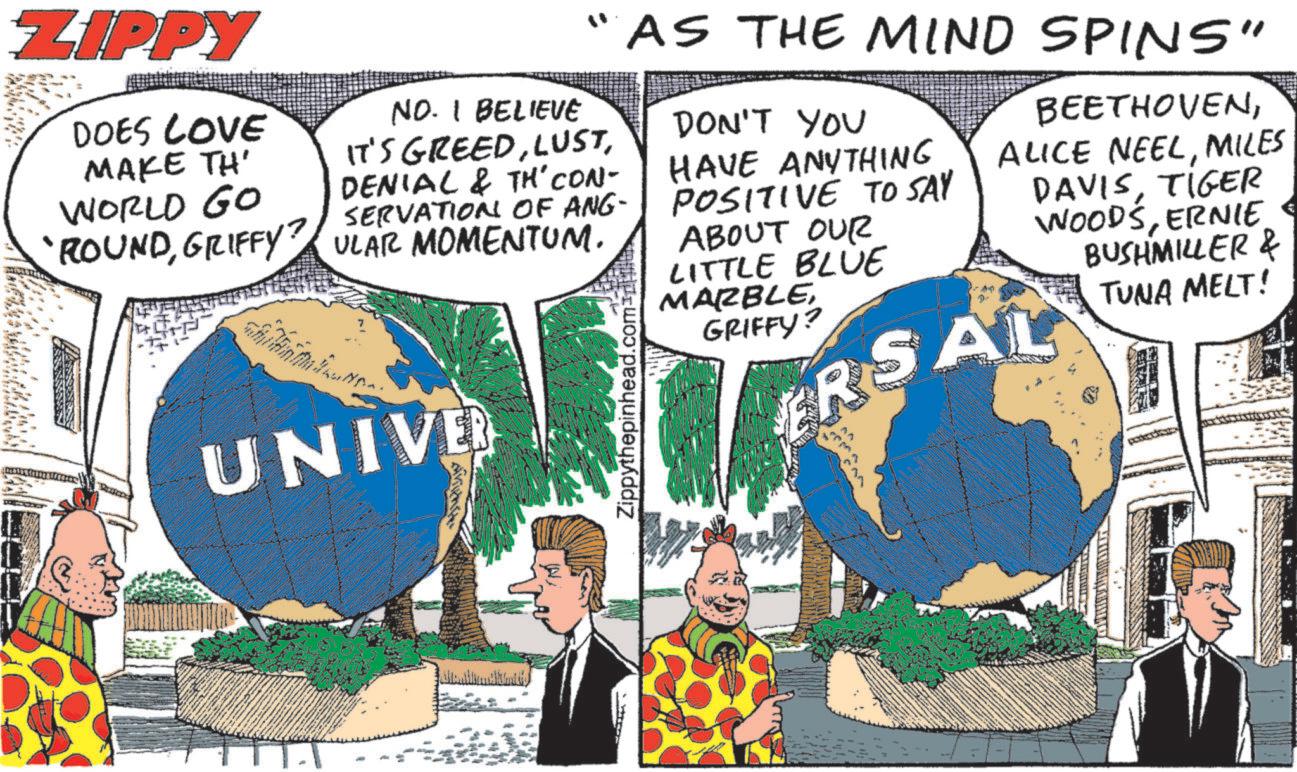 Comic book OCR: ZIPPY DOES LOVE MAKE TH' WORLD GO NO. I BELIEVE "AS THE MIND SPINS" IT'S GREEDDENIAL & TH'CON- SERVATION OF ANG- ROUNDGRIFFYULAR MOMENTUM. UNIVER Zippythepinhead.com DON'T YOU HAVE ANYTHING POSITIVE TO SAY ABOUT OUR LITTLE BLUE MARBLEGRIFFY? BEETHOVENMILES DAVISTIGER WOODSERNIE ERSAL BUSHMILLER & TUNA MELT! ZIPPY DOES LOVE MAKE TH ' WORLD GO NO . I BELIEVE " AS THE MIND SPINS " IT'S GREEDDENIAL & TH'CON- SERVATION OF ANG- ROUNDGRIFFYULAR MOMENTUM . UNIVER Zippythepinhead.com DON'T YOU HAVE ANYTHING POSITIVE TO SAY ABOUT OUR LITTLE BLUE MARBLEGRIFFY ? BEETHOVENALICE NEELMILES DAVISTIGER WOODSERNIE ERSAL BUSHMILLER & TUNA MELT !