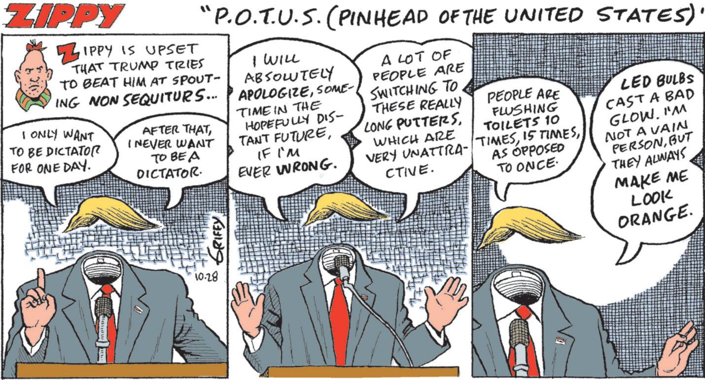 Comic book OCR: ZIPPY ZIPPY IS UPSET "P.O.T.U.S. (PINHEAD OF THE UNITED STATES)' THAT TRUMP TRIES TO BEAT HIM AT SPOUT- ING NON SEQUITURS... I ONLY WANT TO BE DICTATOR FOR ONE DAY. AFTER THATI NEVER WANT TO BE A DICTATOR. ??? ?????? I WILL ABSOLUTELY APOLOGIZESOME- TIME IN THE HOPEFULLY DIS- TANT FUTUREIF I'M EVER WRONG. A LOT OF PEOPLE ARE SWITCHING TO THESE REALLY PEOPLE ARE LONG PUTTERSFLUSHING TOILETS 10 WHICH ARE AS OPPOSED CTIVE. TO ONCE. LED BULBS VERY UNATTRA-TIMESCAST A BAD GLOW. I'M NOT A VAIN PERSONBUT THEY ALWAYS MAKE ME LOOK ORANGE. 10.28 ZIPPY ZIPPY IS UPSET " P.O.T.U.S. ( PINHEAD OF THE UNITED STATES ) ' THAT TRUMP TRIES TO BEAT HIM AT SPOUT- ING NON SEQUITURS ... I ONLY WANT TO BE DICTATOR FOR ONE DAY . AFTER THATI NEVER WANT TO BE A DICTATOR . ??? ?????? I WILL ABSOLUTELY APOLOGIZESOME- TIME IN THE HOPEFULLY DIS- TANT FUTUREIF I'M EVER WRONG . A LOT OF PEOPLE ARE SWITCHING TO THESE REALLY PEOPLE ARE LONG PUTTERSFLUSHING TOILETS 10 WHICH ARE AS OPPOSED CTIVE . TO ONCE . LED BULBS VERY UNATTRA - TIMES15 TIMESCAST A BAD GLOW . I'M NOT A VAIN PERSONBUT THEY ALWAYS MAKE ME LOOK ORANGE . 10.28