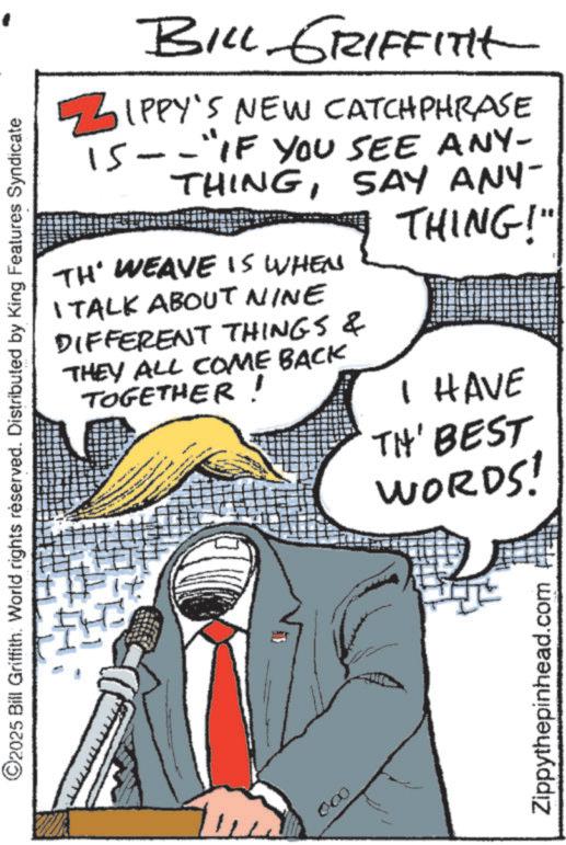 Fictional character OCR: ©2025 Bill Griffith. World rights reserved. Distributed by King Features Syndicate H BILL GRIFFITH ZIPPY'S NEW CATCHPHRASE 15--"IF YOU SEE ANY- THINGSAY ANY- TH' WEAVE IS WHEN I TALK ABOUT NINE DIFFERENT THINGS & THEY ALL COME BACK TOGETHER! THING!" I HAVE TH' BEST WORDS! 000 Zippythepinhead.com © 2025 Bill Griffith . World rights reserved . Distributed by King Features Syndicate H BILL GRIFFITH ZIPPY'S NEW CATCHPHRASE 15 -- " IF YOU SEE ANY- THINGSAY ANY- TH ' WEAVE IS WHEN I TALK ABOUT NINE DIFFERENT THINGS & THEY ALL COME BACK TOGETHER ! THING ! " I HAVE TH ' BEST WORDS ! 000 Zippythepinhead.com