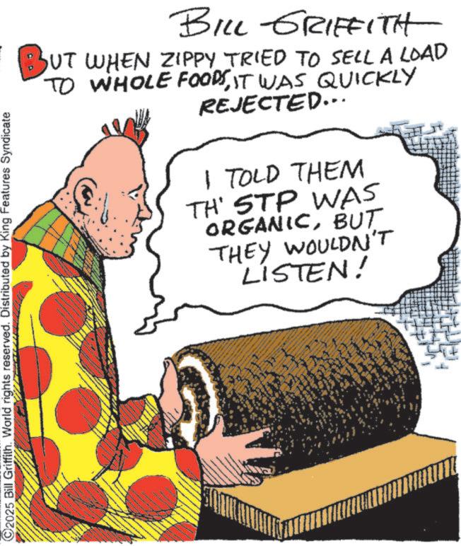 Graphics OCR: 2025 Bill Griffith. World rights reserved. Distributed by King Features Syndicate BILL GRIFFITH BUT WHEN ZIPPY TRIED TO SELL A LOAD TO WHOLE FOODSIT WAS QUICKLY REJECTED... I TOLD THEM TH' STP WAS ORGANICBUT THEY WOULDN'T LISTEN! 2025 Bill Griffith . World rights reserved . Distributed by King Features Syndicate BILL GRIFFITH BUT WHEN ZIPPY TRIED TO SELL A LOAD TO WHOLE FOODSIT WAS QUICKLY REJECTED ... I TOLD THEM TH ' STP WAS ORGANICBUT THEY WOULDN'T LISTEN !