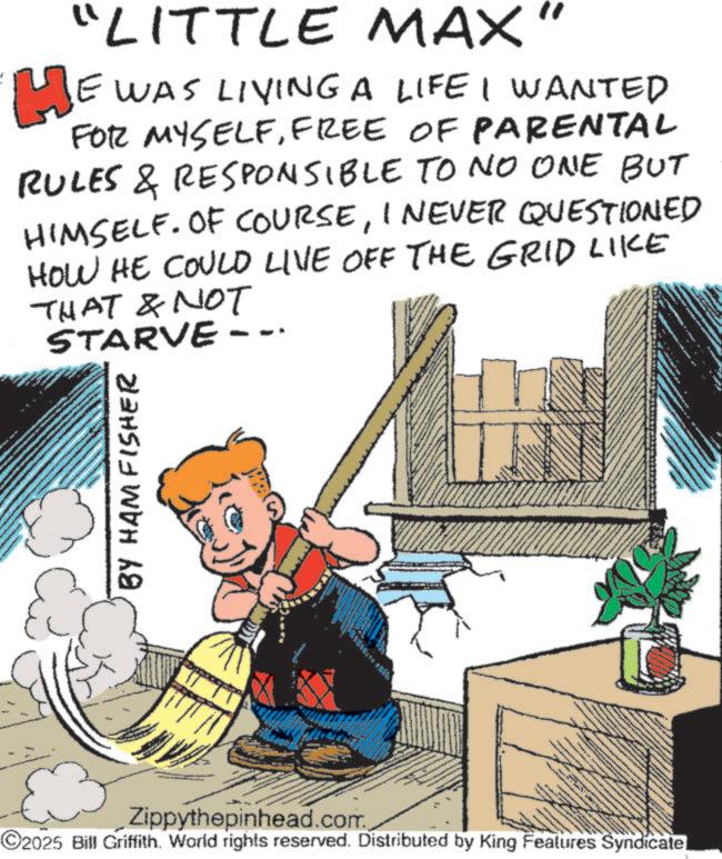 Publication OCR: "LITTLE MAX" HE WAS LIVING A LIFE I WANTED FOR MYSELFFREE OF PARENTAL RULES & RESPONSIBLE TO NO ONE BUT HIMSELF. OF COURSEI NEVER QUESTIONED HOW HE COULD LIVE OFF THE GRID LIKE THAT & NOT STARVE -- BY HAM FISHER S Zippythepinhead.com. ©2025 Bill Griffith. World rights reserved. Distributed by King Features Syndicate " LITTLE MAX " HE WAS LIVING A LIFE I WANTED FOR MYSELFFREE OF PARENTAL RULES & RESPONSIBLE TO NO ONE BUT HIMSELF . OF COURSEI NEVER QUESTIONED HOW HE COULD LIVE OFF THE GRID LIKE THAT & NOT STARVE -- BY HAM FISHER S Zippythepinhead.com . © 2025 Bill Griffith . World rights reserved . Distributed by King Features Syndicate