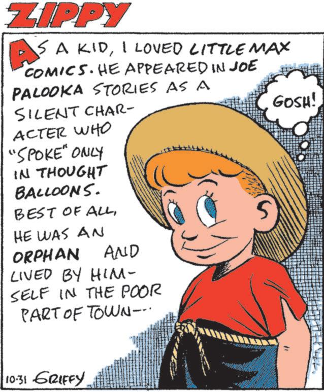 Toddler OCR: ZIPPY 5 A KIDI LOVED LITTLE MAX COMICS. HE APPEARED IN JOE PALOOKA STORIES AS A SILENT CHAR- ACTER WHO "SPOKE" ONLY IN THOUGHT BALLOONS. BEST OF ALLHE WAS AN ORPHAN AND LIVED BY HIM- SELF IN THE POOR PART OF TOWN--. GOSH! 10-31 GRIFFY ZIPPY 5 A KIDI LOVED LITTLE MAX COMICS . HE APPEARED IN JOE PALOOKA STORIES AS A SILENT CHAR- ACTER WHO " SPOKE " ONLY IN THOUGHT BALLOONS . BEST OF ALLHE WAS AN ORPHAN AND LIVED BY HIM- SELF IN THE POOR PART OF TOWN-- . GOSH ! 10-31 GRIFFY