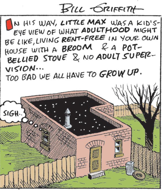 Animation OCR: BILL GRIFFITH IN HIS WAYLITTLE MAX WAS A KID'S- EYE VIEW OF WHAT ADULTHOOD MIGHT BE LIKELIVING RENT-FREE IN YOUR OWN HOUSE WITH A BROOM & A POT- BELLIED STOVE & NO ADULT SUPER- VISION... TOO BAD WE ALL HAVE TO GROW UP. SIGH.. BILL GRIFFITH IN HIS WAYLITTLE MAX WAS A KID'S- EYE VIEW OF WHAT ADULTHOOD MIGHT BE LIKELIVING RENT - FREE IN YOUR OWN HOUSE WITH A BROOM & A POT- BELLIED STOVE & NO ADULT SUPER- VISION ... TOO BAD WE ALL HAVE TO GROW UP . SIGH ..