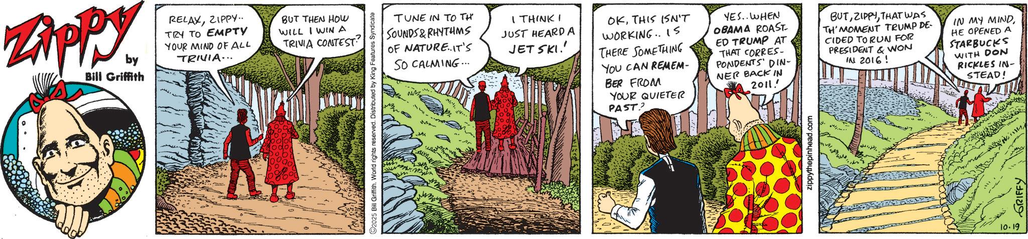 Comic book OCR: Zippy. by Bill Griffith RELAXZIPPY.. TRY TO EMPTY YOUR MIND OF ALL TRIVIA... BUT THEN HOW WILL I WIN A TRIVIA CONTEST? TUNE IN TO TH SOUNDS&RHYTHMS OF NATURE. IT'S I THINK I JUST HEARD A JET SKI.' SO CALMING... 2025 Bill Griffith. World rights reserved. Distributed by King Features Syndicate y OKTHIS ISN'T WORKING.. 15 THERE SOMETHING YOU CAN REMEM- BER FROM YOUR QUIETER PAST? YES.. WHEN OBAMA ROAST ED TRUMP AT THAT CORRES- PONDENTS' DIN- NER BACK IN 2011.' BUTTHAT WAS TH' MOMENT TRUMP DE- CIDED TO RUN FOR PRESIDENT & WON IN 2016! IN MY MINDHE OPENED A STARBUCKS WITH DON RICKLES IN- STEAD! zippythepinhead.com 10.19 GRIFFY Zippy . by Bill Griffith RELAXZIPPY .. TRY TO EMPTY YOUR MIND OF ALL TRIVIA ... BUT THEN HOW WILL I WIN A TRIVIA CONTEST ? TUNE IN TO TH SOUNDS & RHYTHMS OF NATURE . IT'S I THINK I JUST HEARD A JET SKI . ' SO CALMING ... 2025 Bill Griffith . World rights reserved . Distributed by King Features Syndicate y OKTHIS ISN'T WORKING .. 15 THERE SOMETHING YOU CAN REMEM- BER FROM YOUR QUIETER PAST ? YES .. WHEN OBAMA ROAST ED TRUMP AT THAT CORRES- PONDENTS ' DIN- NER BACK IN 2011. ' BUTTHAT WAS TH ' MOMENT TRUMP DE- CIDED TO RUN FOR PRESIDENT & WON IN 2016 ! IN MY MINDHE OPENED A STARBUCKS WITH DON RICKLES IN- STEAD ! zippythepinhead.com 10.19 GRIFFY