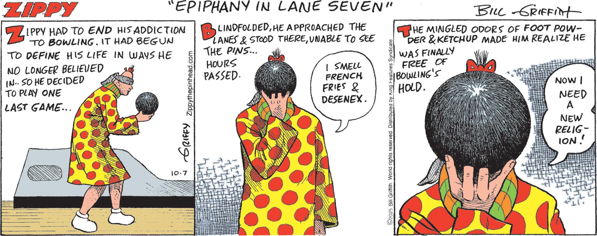 Animation OCR: ZIPPY ZIPP "EPIPHANY IN LANE SEVEN" IPPY HAD TO END HIS ADDICTION TO BOWLING. IT HAD BEGUN TO DEFINE HIS LIFE IN WAYS HE NO LONGER BELIEVED IN. SO HE DECIDED TO PLAY ONE LAST GAME... GRIFFY Zippythepinhead. 10.7 B LINDFOLDEDHE APPROACHED THE LANES & STOOD THEREUNABLE TO SEE THE PINS... HOURS PASSED. I SMELL FRENCH FRIES & DESENEX. 2025 Bill Griffith. World rights reserved. Distributed by King Features Syndicate BILL GRIFFInt THE MINGLED ODORS OF FOOT POW- DER &KETCHUP MADE HIM REALIZE HE WAS FINALLY FREE OF |BOWLING'S HOLD. NOW I NEED A NEW RELIG- ION! ZIPPY ZIPP " EPIPHANY IN LANE SEVEN " IPPY HAD TO END HIS ADDICTION TO BOWLING . IT HAD BEGUN TO DEFINE HIS LIFE IN WAYS HE NO LONGER BELIEVED IN . SO HE DECIDED TO PLAY ONE LAST GAME ... GRIFFY Zippythepinhead . 10.7 B LINDFOLDEDHE APPROACHED THE LANES & STOOD THEREUNABLE TO SEE THE PINS ... HOURS PASSED . I SMELL FRENCH FRIES & DESENEX . 2025 Bill Griffith . World rights reserved . Distributed by King Features Syndicate BILL GRIFFInt THE MINGLED ODORS OF FOOT POW- DER & KETCHUP MADE HIM REALIZE HE WAS FINALLY FREE OF | BOWLING'S HOLD . NOW I NEED A NEW RELIG- ION !