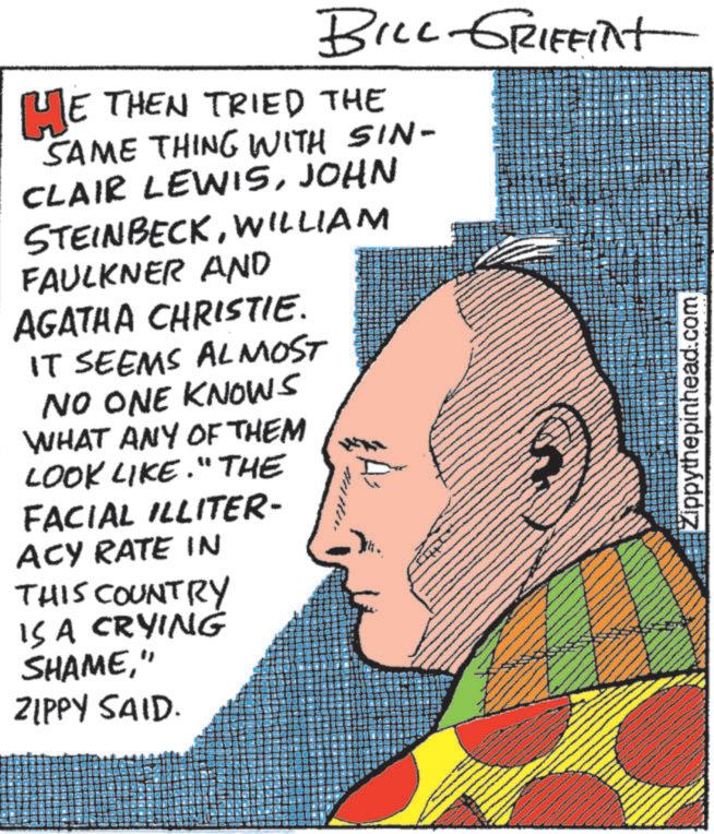 Fictional character OCR: BILL GRIFFINT HE THEN TRIED THE SAME THING WITH SIN- CLAIR LEWISJOHN STEINBECKWILLIAM FAULKNER AND AGATHA CHRISTIE. IT SEEMS ALMOST NO ONE KNOWS WHAT ANY OF THEM LOOK LIKE." THE FACIAL ILLITER- ACY RATE IN THIS COUNTRY IS A CRYING SHAME" ZIPPY SAID. Zippythepinhead.com BILL GRIFFINT HE THEN TRIED THE SAME THING WITH SIN- CLAIR LEWISJOHN STEINBECKWILLIAM FAULKNER AND AGATHA CHRISTIE . IT SEEMS ALMOST NO ONE KNOWS WHAT ANY OF THEM LOOK LIKE . " THE FACIAL ILLITER- ACY RATE IN THIS COUNTRY IS A CRYING SHAME" ZIPPY SAID . Zippythepinhead.com