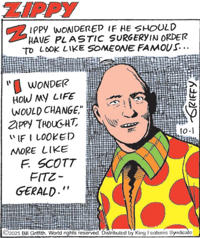 Comic book OCR: ZIPPY ?? Z IPPY WONDERED IF HE SHOULD HAVE PLASTIC SURGERY IN ORDER TO LOOK LIKE SOMEONE FAMOUS... 1 WONDER HOW MY LIFE WOULD CHANGE" ZIPPY THOUGHT"IF I LOOKED MORE LIKE F. SCOTT FITZ- GERALD." GRIFFY10.1 ©2025 Bill Griffith. World rights reserved. Distributed by King Features Syndicate ZIPPY ?? Z IPPY WONDERED IF HE SHOULD HAVE PLASTIC SURGERY IN ORDER TO LOOK LIKE SOMEONE FAMOUS ... 1 WONDER HOW MY LIFE WOULD CHANGE" ZIPPY THOUGHT" IF I LOOKED MORE LIKE F. SCOTT FITZ- GERALD . " GRIFFY10.1 © 2025 Bill Griffith . World rights reserved . Distributed by King Features Syndicate