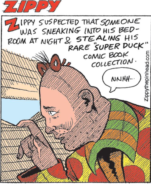 Moustache OCR: ZIPPY ZIPPY SUSPECTED THAT SOMEONE WAS SNEAKING INTO HIS BED- ROOM AT NIGHT & STEALING HIS RARE "SUPER DUCK" COMIC BOOK COLLECTION. NNHH... Zippythepinhead.com www wwwww ZIPPY ZIPPY SUSPECTED THAT SOMEONE WAS SNEAKING INTO HIS BED- ROOM AT NIGHT & STEALING HIS RARE " SUPER DUCK " COMIC BOOK COLLECTION . NNHH ... Zippythepinhead.com www wwwww
