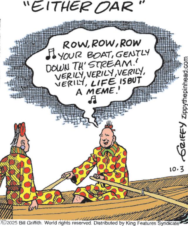 Comics OCR: "EITHER OAR ROWROW YOUR BOATGENTLY DOWN TH' STREAM.' VERILYLIFE IS BUT A MEME!' ? C2025 Bill Griffith. World rights reserved. Distributed by King Features Syndicate GRIFFY Zippythepinhead.com 10.3 " EITHER OAR ROWROW YOUR BOATGENTLY DOWN TH ' STREAM . ' VERILYLIFE IS BUT A MEME ! ' ? C2025 Bill Griffith . World rights reserved . Distributed by King Features Syndicate GRIFFY Zippythepinhead.com 10.3