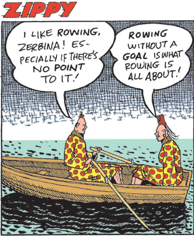 Graphics OCR: ZIPPY I LIKE ROWINGZERBINA! ES. PECIALLY IF THERE'S NO POINT TO IT! ROWING WITHOUT A GOAL IS WHAT ROWING IS ALL ABOUT! I 7 ZIPPY I LIKE ROWINGZERBINA ! ES . PECIALLY IF THERE'S NO POINT TO IT ! ROWING WITHOUT A GOAL IS WHAT ROWING IS ALL ABOUT ! I 7