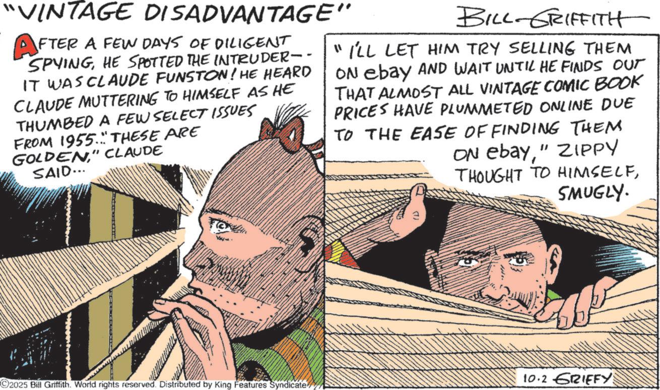 Moustache OCR: "VINTAGE DISADVANTAGE" AFTER A FEW DAYS OF DILIGENT SPYINGHE SPOTTED THE INTRUDER-- IT WAS CLAUDE FUNSTON! HE HEARD CLAUDE MUTTERING TO HIMSELF AS HE THUMBED A FEW SELECT ISSUES FROM 1955. THESE ARE GOLDEN" CLAUDE SAID... BILL-GRIFFITH "I'LL LET HIM TRY SELLING THEM ON ebay AND WAIT UNTIL HE FINDS OUT THAT ALMOST ALL VINTAGE COMIC BOOK PRICES HAVE PLUMMETED ONLINE DUE TO THE EASE OF FINDING THEM ON ebay" ZIPPY THOUGHT TO HIMSELFSMUGLY. 10.2 GRIFFY: ©2025 Bill Griffith. World rights reserved. Distributed by King Features Syndicate " VINTAGE DISADVANTAGE " AFTER A FEW DAYS OF DILIGENT SPYINGHE SPOTTED THE INTRUDER-- IT WAS CLAUDE FUNSTON ! HE HEARD CLAUDE MUTTERING TO HIMSELF AS HE THUMBED A FEW SELECT ISSUES FROM 1955. THESE ARE GOLDEN" CLAUDE SAID ... BILL - GRIFFITH " I'LL LET HIM TRY SELLING THEM ON ebay AND WAIT UNTIL HE FINDS OUT THAT ALMOST ALL VINTAGE COMIC BOOK PRICES HAVE PLUMMETED ONLINE DUE TO THE EASE OF FINDING THEM ON ebay" ZIPPY THOUGHT TO HIMSELFSMUGLY . 10.2 GRIFFY : © 2025 Bill Griffith . World rights reserved . Distributed by King Features Syndicate
