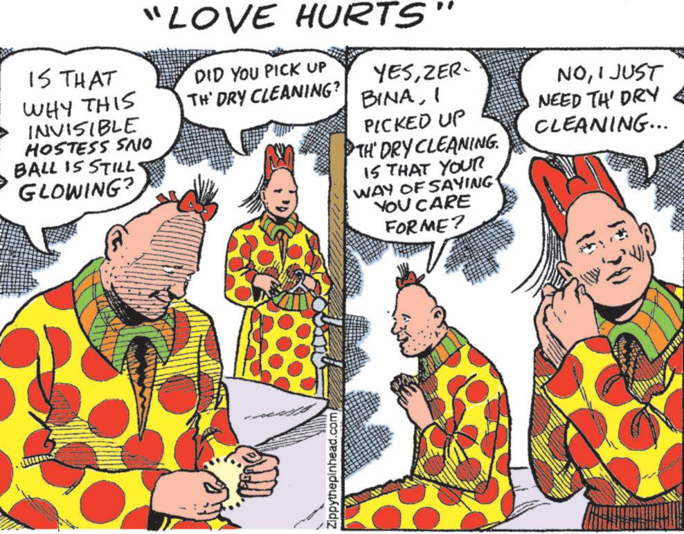Comic book OCR: IS THAT WHY THIS INVISIBLE HOSTESS SNO BALL IS STILL GLOWING? "LOVE HURTS" DID YOU PICK UP YESZER- BINAI TH' DRY CLEANING? PICKED UP TH' DRY CLEANING. IS THAT YOUR WAY OF SAYING YOU CARE FORME? NOI JUST NEED TH' DRY CLEANING... Zippythepinhead.com IS THAT WHY THIS INVISIBLE HOSTESS SNO BALL IS STILL GLOWING ? " LOVE HURTS " DID YOU PICK UP YESZER- BINAI TH ' DRY CLEANING ? PICKED UP TH ' DRY CLEANING . IS THAT YOUR WAY OF SAYING YOU CARE FORME ? NOI JUST NEED TH ' DRY CLEANING ... Zippythepinhead.com